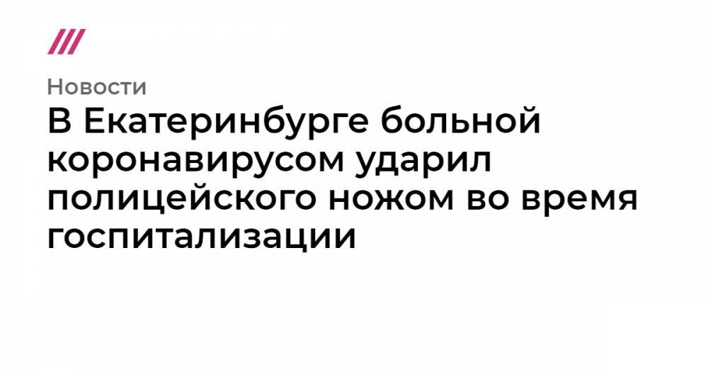В Екатеринбурге больной коронавирусом ударил полицейского ножом во время госпитализации - tvrain.ru - Москва - Россия - Екатеринбург