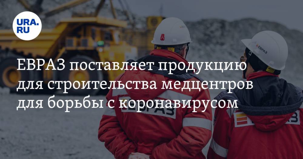 ЕВРАЗ поставляет продукцию для строительства медцентров для борьбы с коронавирусом - ura.news - Москва - Россия - Новосибирск - Уфа - Оренбург - Челябинск - Красноярск - Ростов-На-Дону
