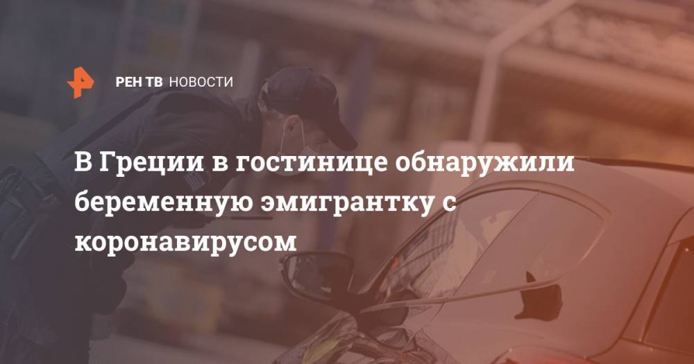 В Греции в гостинице обнаружили беременную эмигрантку с коронавирусом - ren.tv - Греция - Сомали