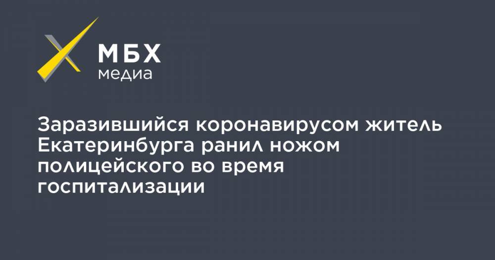 Валерий Горелых - Заразившийся коронавирусом житель Екатеринбурга ранил ножом полицейского во время госпитализации - mbk.news - Екатеринбург - Свердловская обл.