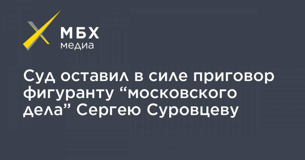 Сергей Суровцев - Суд оставил в силе приговор фигуранту “московского дела” Сергею Суровцеву - mbk.news