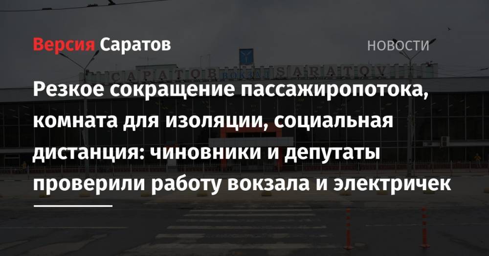 Резкое сокращение пассажиропотока, комната для изоляции, социальная дистанция: чиновники и депутаты проверили работу вокзала и электричек - nversia.ru - Саратовская обл.