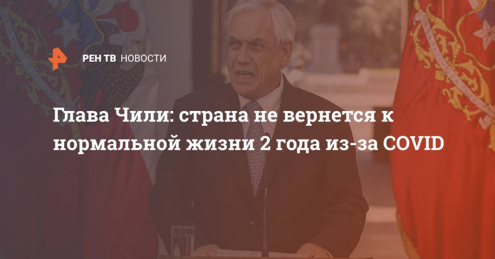 Себастьян Пиньер - Глава Чили: страна не вернется к нормальной жизни 2 года из-за COVID - ren.tv - Чили