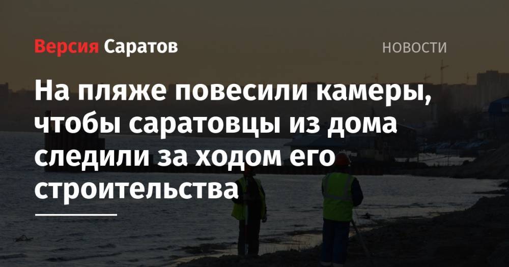 Вячеслав Володин - На пляже повесили камеры, чтобы саратовцы из дома следили за ходом его строительства - nversia.ru - Саратов