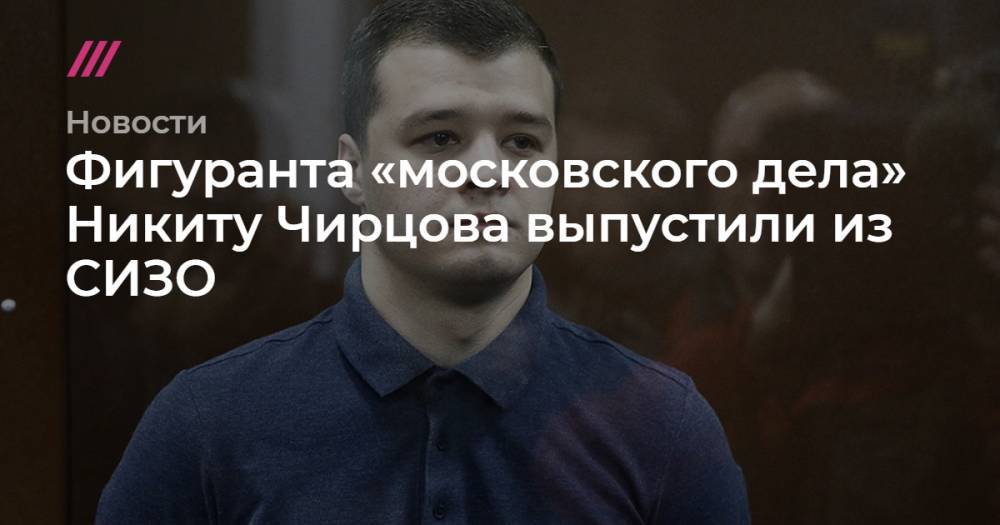 Александр Щербак - Фигуранта «московского дела» Никиту Чирцова выпустили из СИЗО - tvrain.ru - Москва - Курск