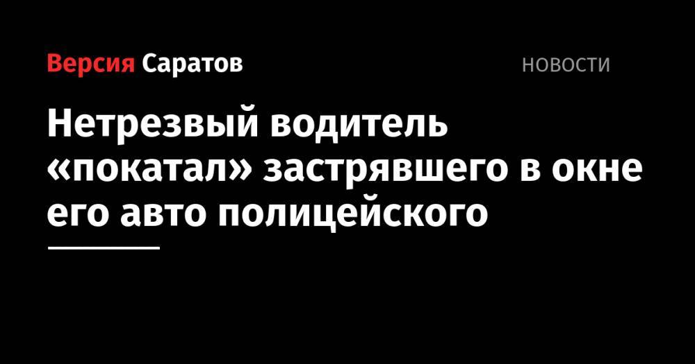 Нетрезвый водитель «покатал» застрявшего в окне его авто полицейского - nversia.ru - Россия - Саратовская обл.