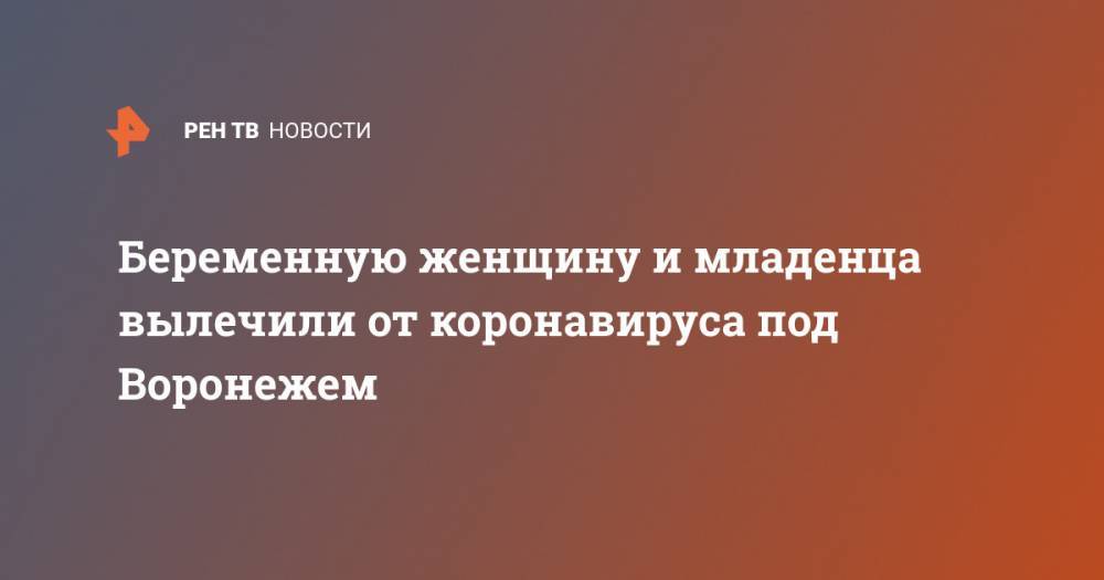 Беременную женщину и младенца вылечили от коронавируса под Воронежем - ren.tv - Москва - Россия - Воронеж - Воронежская обл.