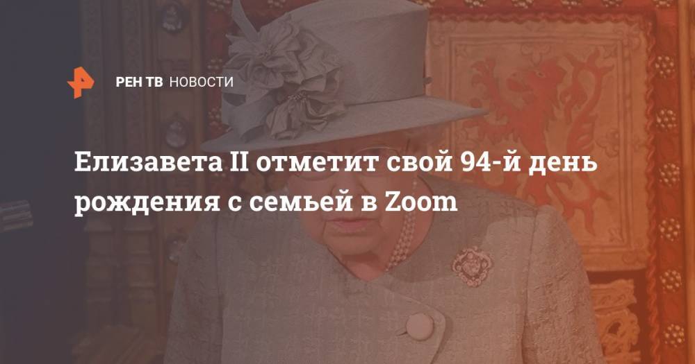 Елизавета II - принц Филипп - Елизавета II отметит свой 94-й день рождения c семьей в Zoom - ren.tv - Китай