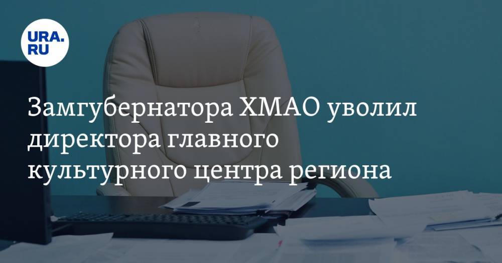Замгубернатора ХМАО уволил директора главного культурного центра региона - ura.news - Тюмень - Югра