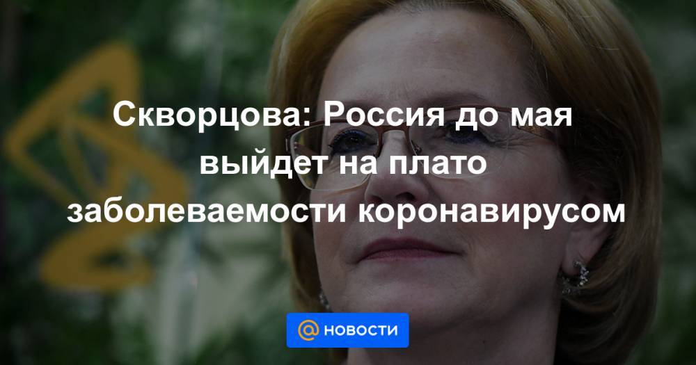 Вероника Скворцова - Скворцова: Россия до мая выйдет на плато заболеваемости коронавирусом - news.mail.ru - Россия