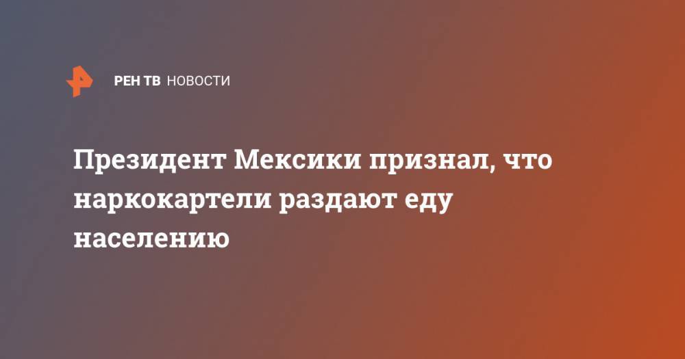 Андрес Мануэль Лопес - Президент Мексики признал, что наркокартели раздают еду населению - ren.tv - Мексика
