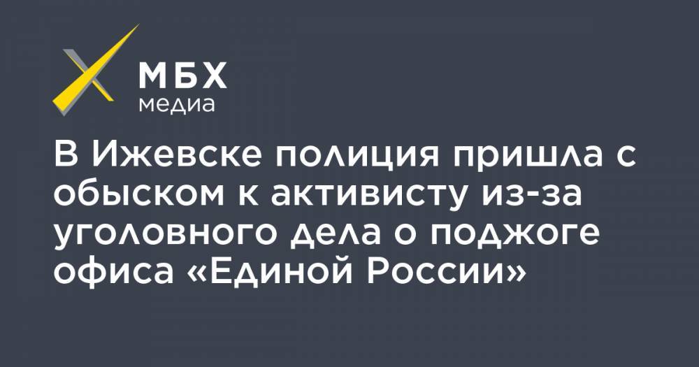 В Ижевске полиция пришла с обыском к активисту из-за уголовного дела о поджоге офиса «Единой России» - mbk.news - Россия - Ижевск