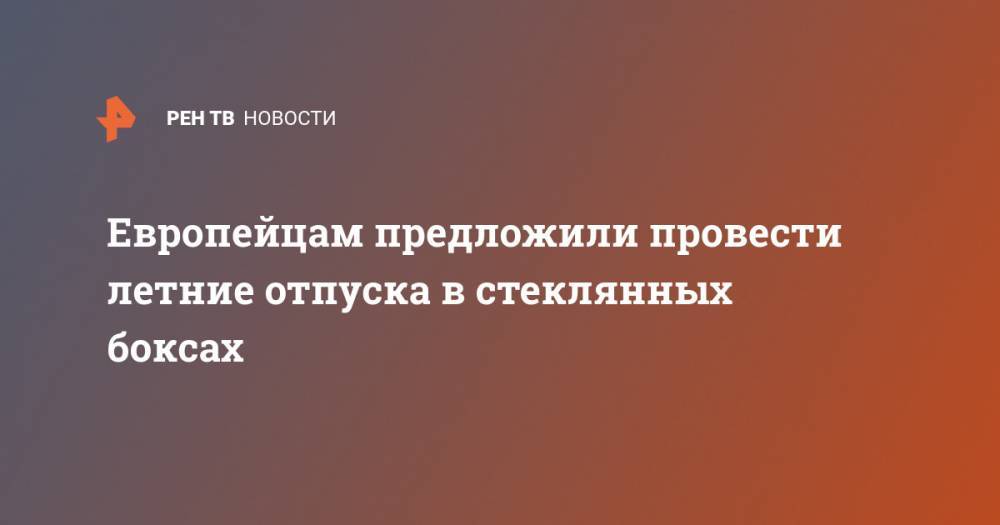 Европейцам предложили провести летние отпуска в стеклянных боксах - ren.tv - деревня Ляйен Заявила