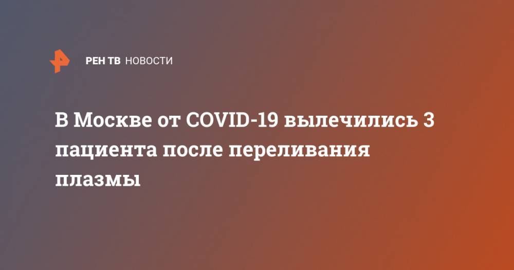 Анастасий Раков - В Москве от COVID-19 вылечились 3 пациента после переливания плазмы - ren.tv - Москва - Россия