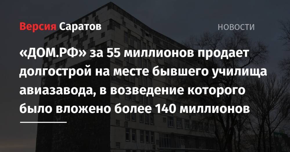 «ДОМ.РФ» за 55 миллионов продает долгострой на месте бывшего училища авиазавода, в возведение которого было вложено более 140 миллионов - nversia.ru - Саратов