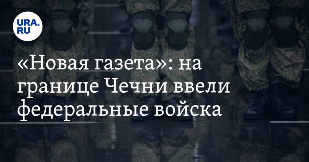 «Новая газета»: на границе Чечни ввели федеральные войска - ura.news - Россия - респ. Ингушетия - респ. Чечня - респ. Алания - Ставрополье