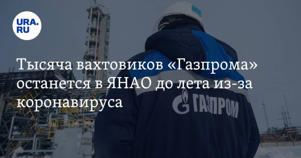 Тысяча вахтовиков «Газпрома» останется в ЯНАО до лета из-за коронавируса - ura.news - окр. Янао