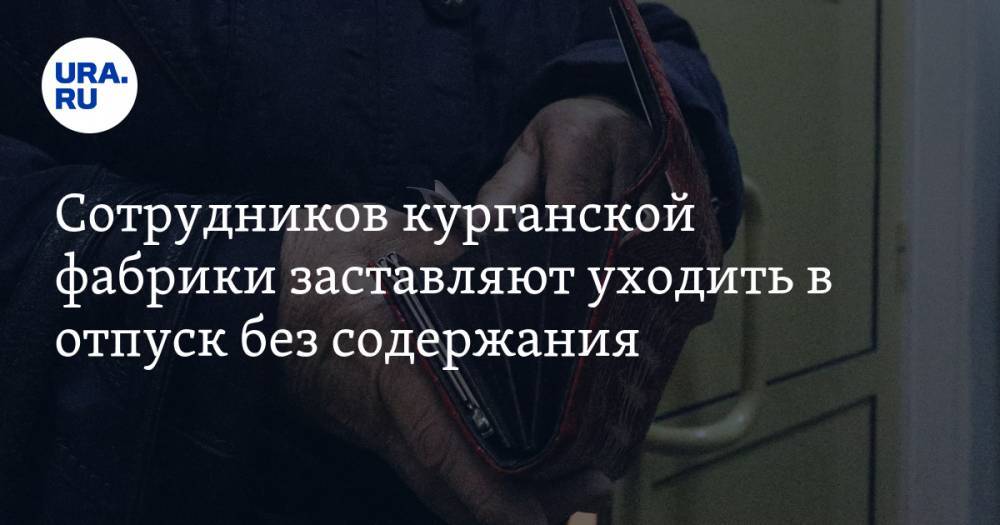 Сотрудников курганской фабрики заставляют уходить в отпуск без содержания. Ответ работодателя - ura.news - Курган