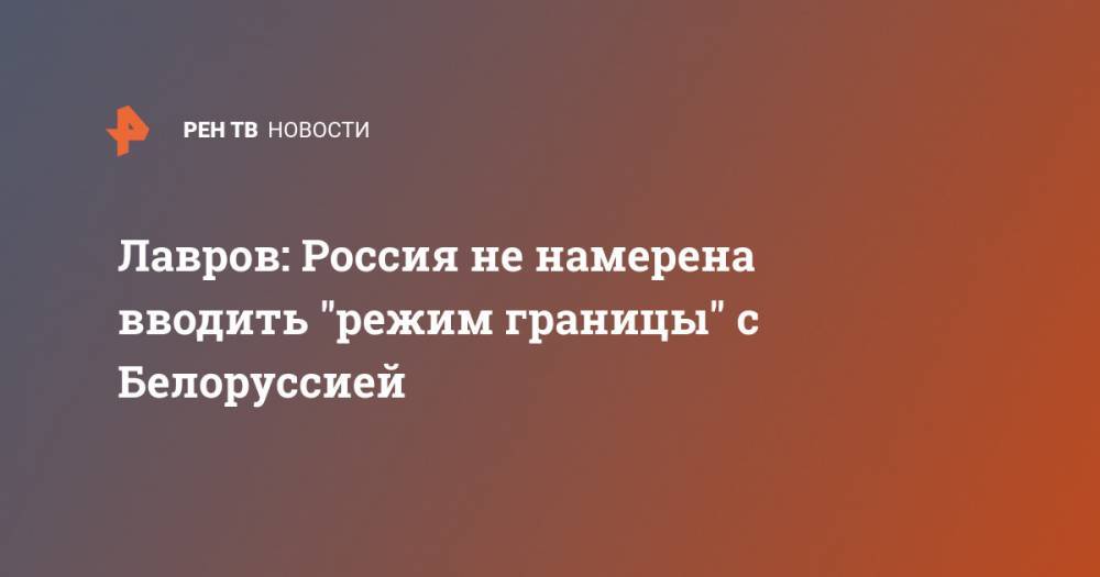 Сергей Лавров - Лавров: Россия не намерена вводить "режим границы" с Белоруссией - ren.tv - Россия - Белоруссия