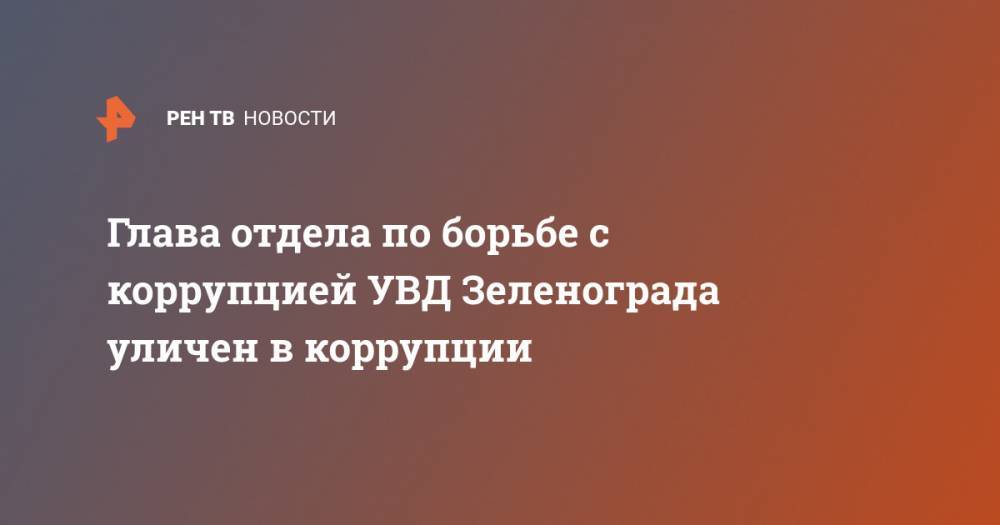 Глава отдела по борьбе с коррупцией УВД Зеленограда уличен в коррупции - ren.tv - Россия - Белоруссия - Зеленоград