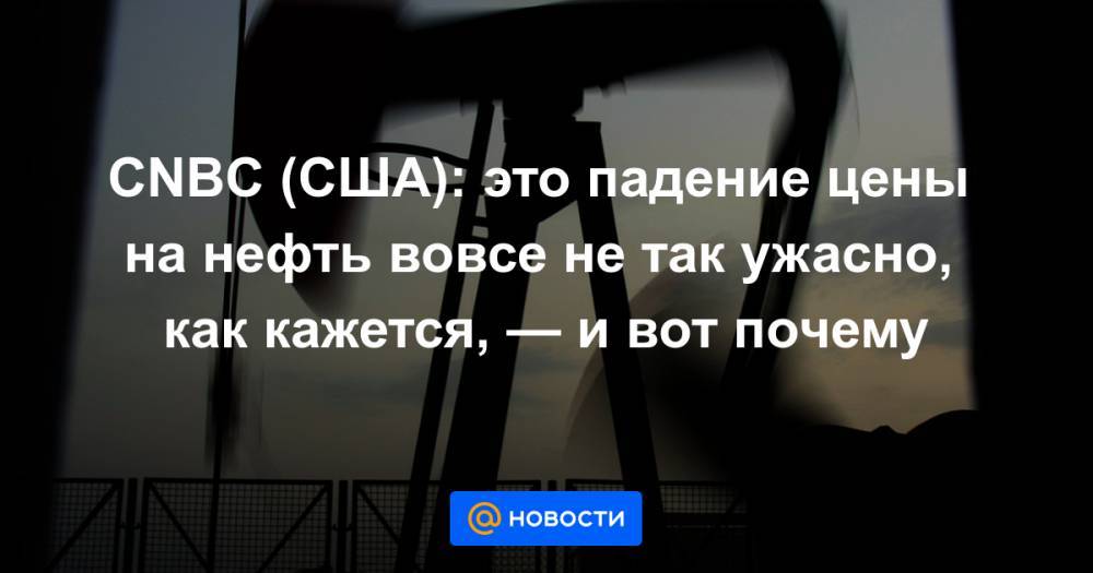 CNBC (США): это падение цены на нефть вовсе не так ужасно, как кажется, — и вот почему - news.mail.ru - США