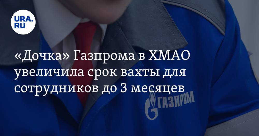 «Дочка» Газпрома в ХМАО увеличила срок вахты для сотрудников до 3 месяцев - ura.news - Сургут - Югра - Нижневартовск