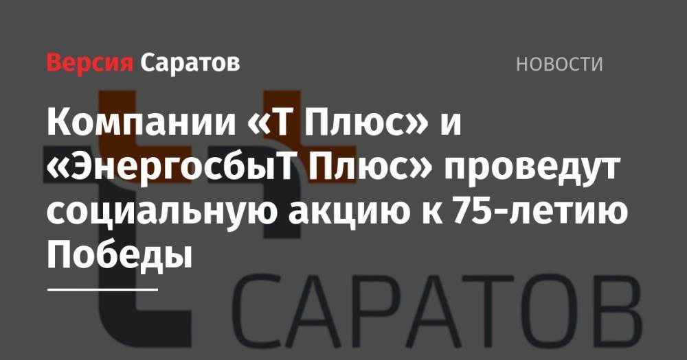 Компании «Т Плюс» и «ЭнергосбыТ Плюс» проведут социальную акцию к 75-летию Победы - nversia.ru - Саратов