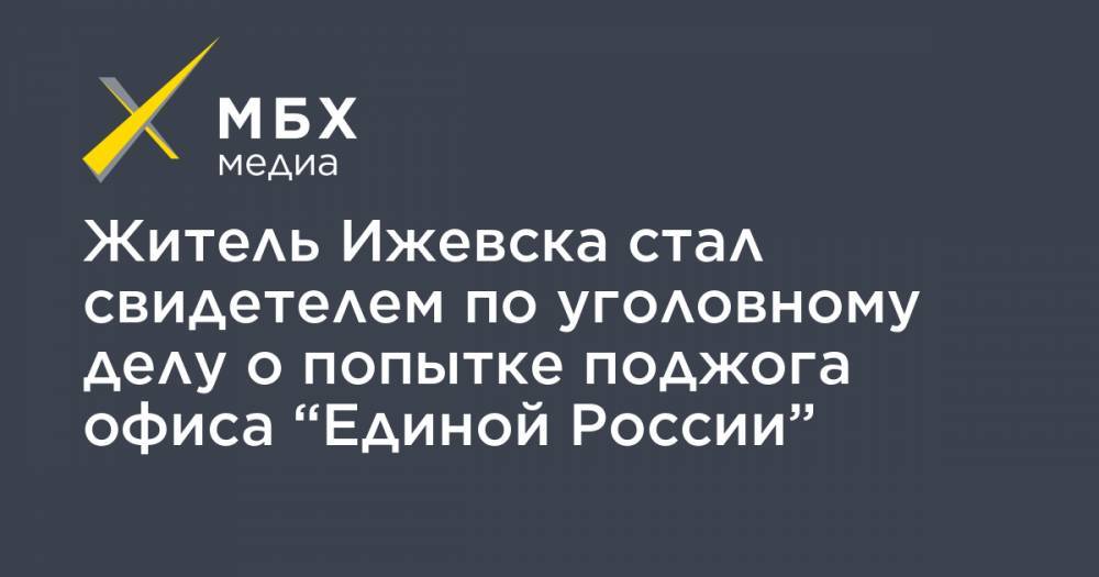 Павел Чиков - Житель Ижевска стал свидетелем по уголовному делу о попытке поджога офиса “Единой России” - mbk.news - Россия - Ижевск