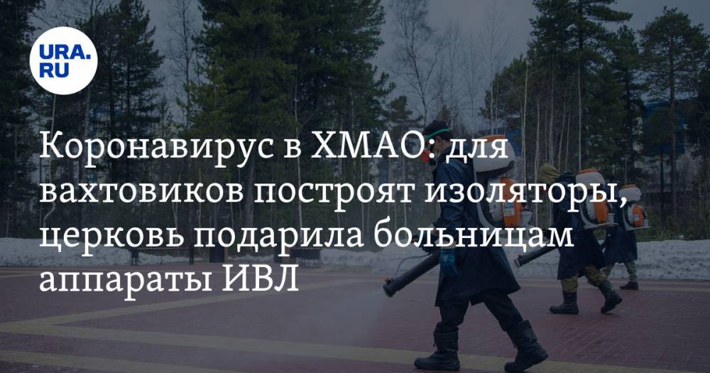 Коронавирус в ХМАО: для вахтовиков построят изоляторы, церковь подарила больницам аппараты ИВЛ. Последние новости 21 апреля - ura.news - Россия - Ханты-Мансийск - Тюменская обл. - Свердловская обл. - Сургут - Югра