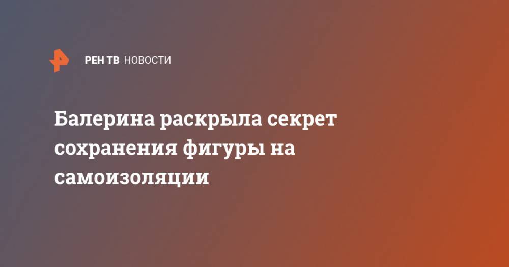 Балерина раскрыла секрет сохранения фигуры на самоизоляции - ren.tv