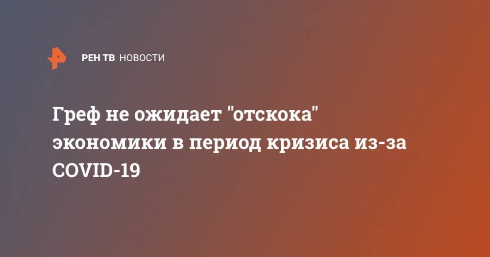 Герман Греф - Греф не ожидает "отскока" экономики в период кризиса из-за COVID-19 - ren.tv - Китай - Ухань