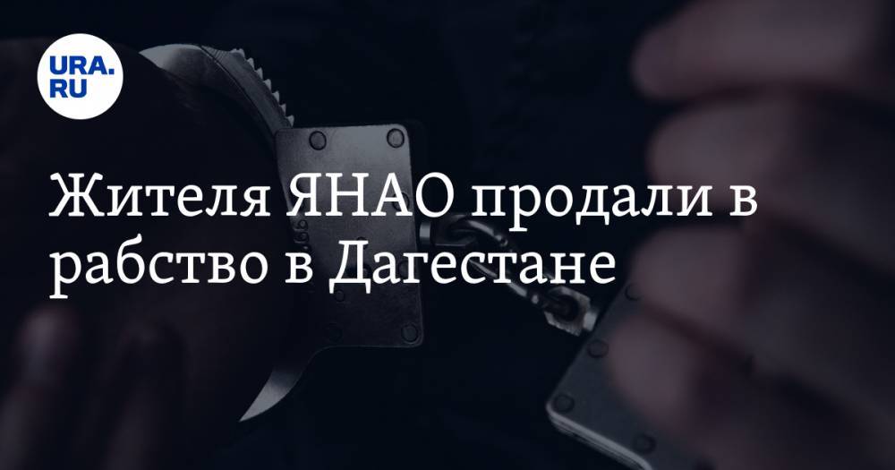Жителя ЯНАО продали в рабство в Дагестане - ura.news - Москва - респ. Дагестан - окр. Янао - Новосибирская обл. - Ставрополье
