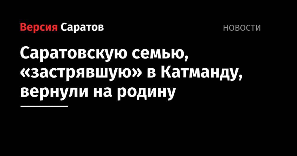 Саратовскую семью, «застрявшую» в Катманду, вернули на родину - nversia.ru - Москва - Россия - Непал - Янгон - Катманду