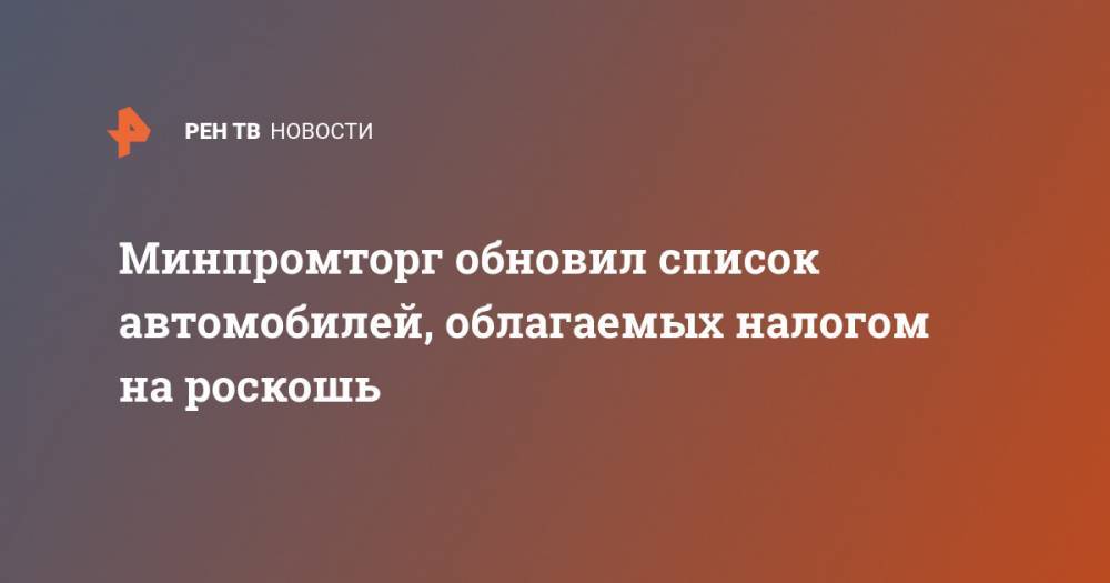 Минпромторг обновил список автомобилей, облагаемых налогом на роскошь - ren.tv - Россия