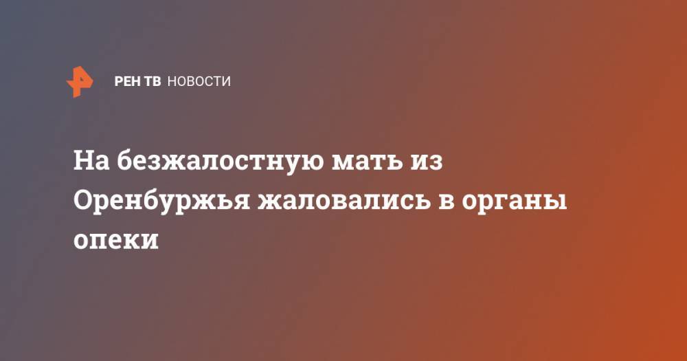 На безжалостную мать из Оренбуржья жаловались в органы опеки - ren.tv - Оренбург
