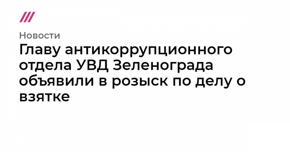 Главу антикоррупционного отдела УВД Зеленограда объявили в розыск по делу о взятке - tvrain.ru - Москва - Зеленоград