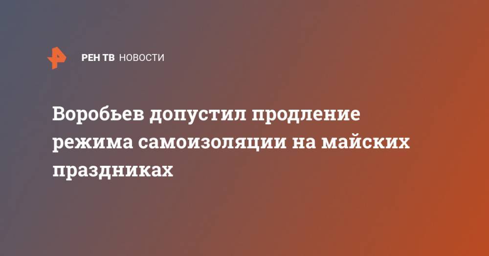 Андрей Воробьев - Воробьев допустил продление режима самоизоляции на майских праздниках - ren.tv - Россия - Московская обл.