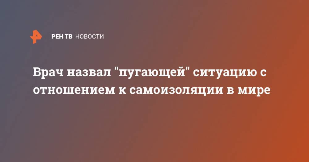 Врач назвал "пугающей" ситуацию с отношением к самоизоляции в мире - ren.tv - Россия - США - Бразилия - Индия - Ливия
