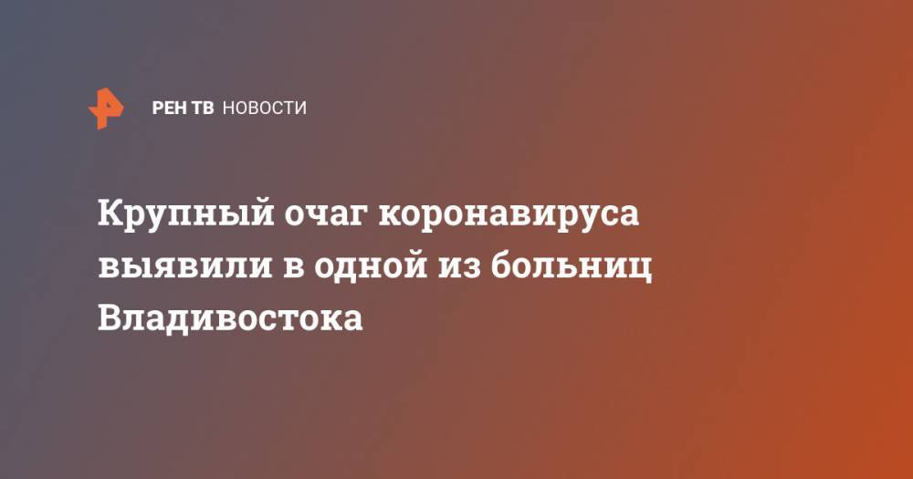 Крупный очаг коронавируса выявили в одной из больниц Владивостока - ren.tv - Россия - Приморье край - Владивосток