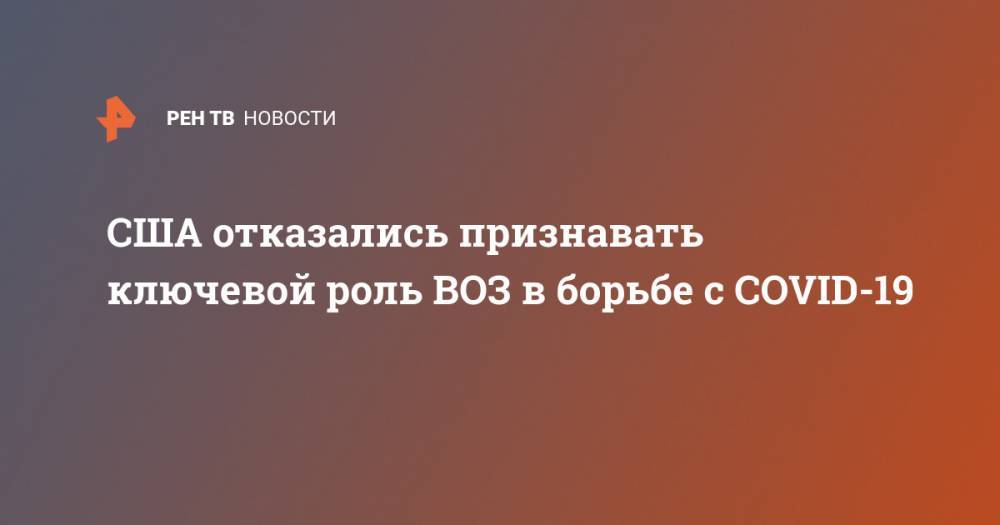 США отказались признавать ключевой роль ВОЗ в борьбе с COVID-19 - ren.tv - США - Англия