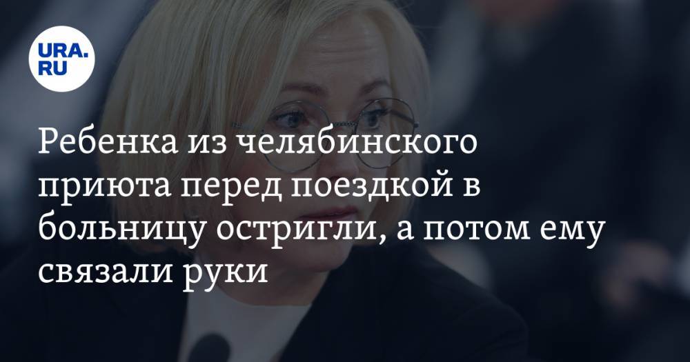 Ирина Гехт - Ребенка из челябинского приюта перед поездкой в больницу остригли, а потом ему связали руки - ura.news - Челябинск