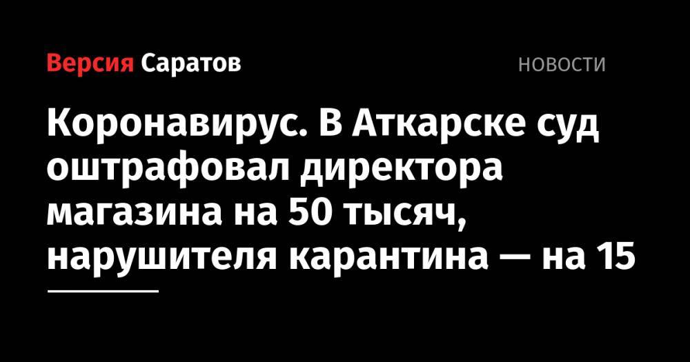 Коронавирус. В Аткарске суд оштрафовал директора магазина на 50 тысяч, нарушителя карантина — на 15 - nversia.ru - Россия - Аткарск