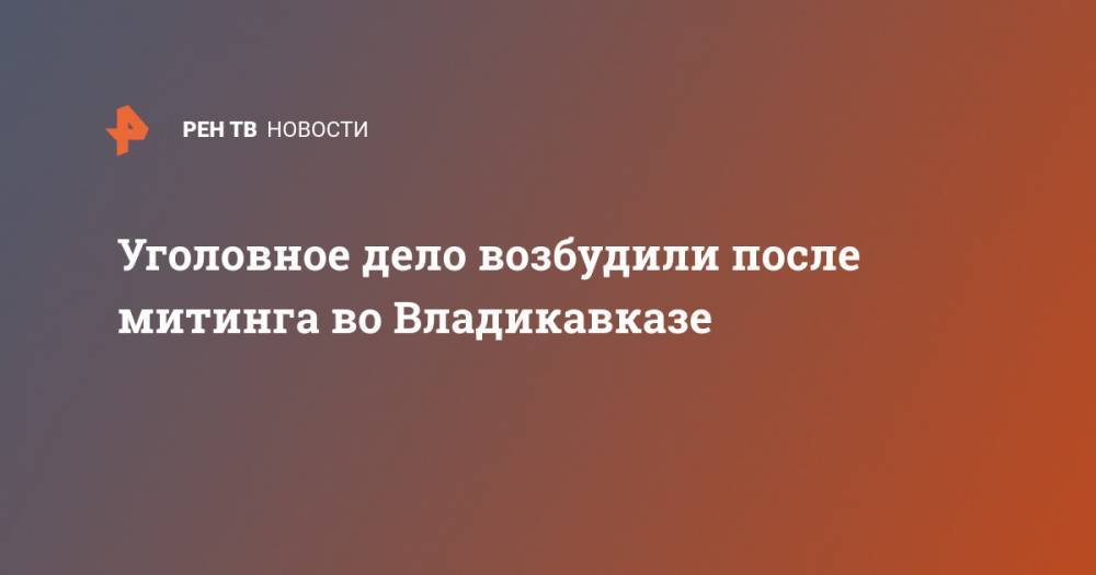 Уголовное дело возбудили после митинга во Владикавказе - ren.tv - Россия - респ. Алания - Владикавказ