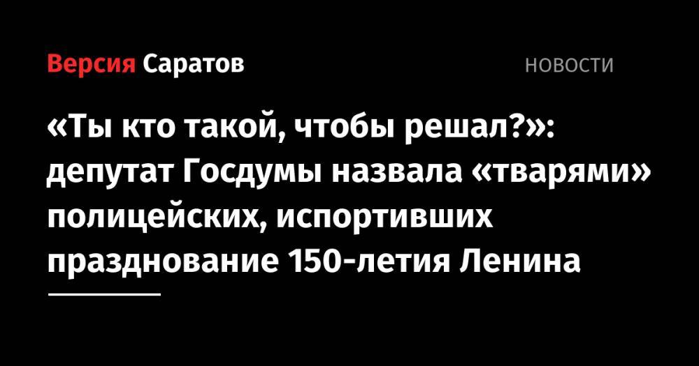 Владимир Ленин - Ольга Алимова - «Ты кто такой, чтобы решал?»: депутат Госдумы назвала «тварями» полицейских, испортивших празднование 150-летия Ленина - nversia.ru - Россия - Саратов