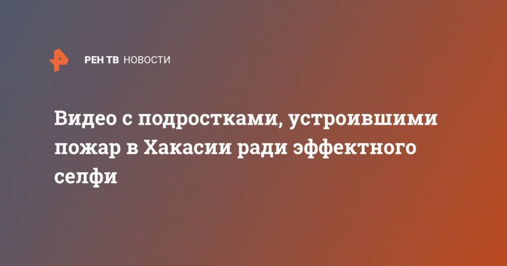 Видео с подростками, устроившими пожар в Хакасии ради эффектного селфи - ren.tv - Абакан - респ. Хакасия
