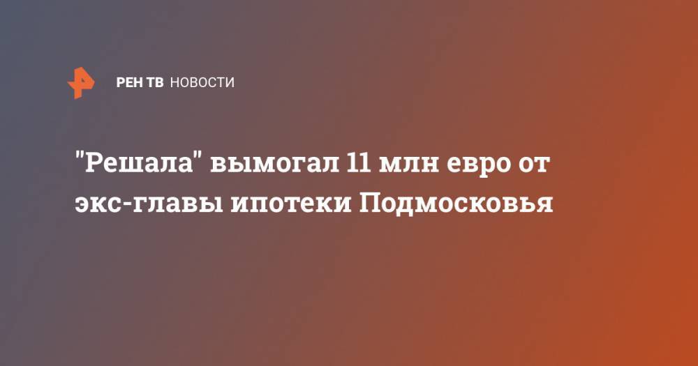 "Решала" вымогал 11 млн евро от экс-главы ипотеки Подмосковья - ren.tv - Москва - Московская обл.