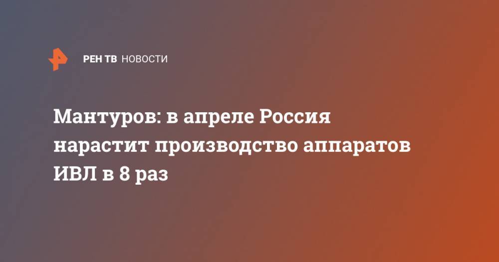 Денис Мантуров - Мантуров: в апреле Россия нарастит производство аппаратов ИВЛ в 8 раз - ren.tv - Россия
