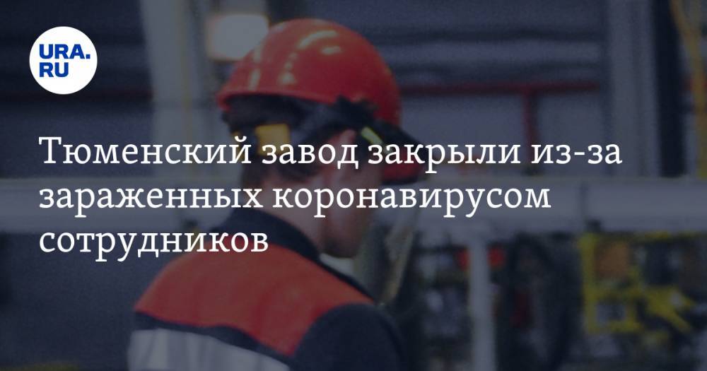 Тюменский завод закрыли из-за зараженных коронавирусом сотрудников - ura.news - Тюмень - Тюменская обл.