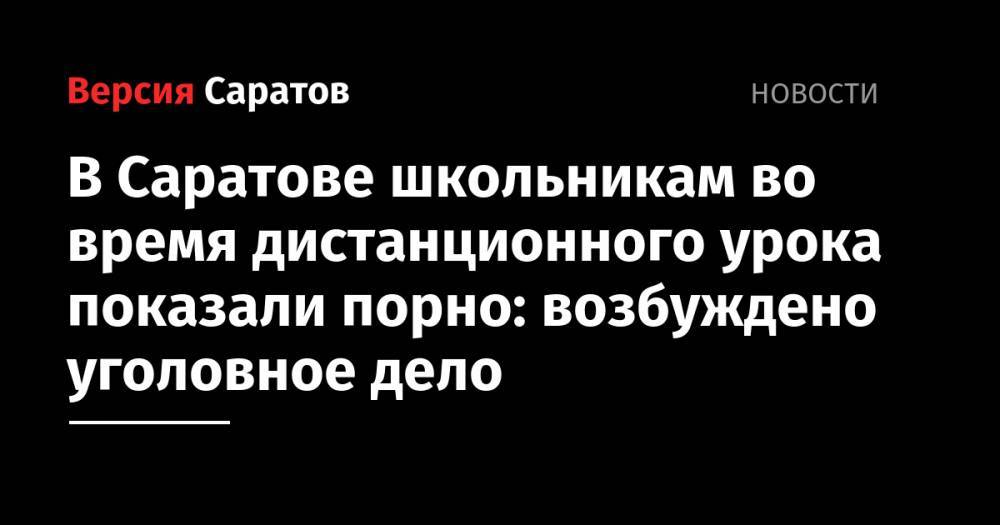 Михаил Исаев - В Саратове школьникам во время дистанционного урока показали порно: возбуждено уголовное дело - nversia.ru - Россия - Саратовская обл. - Саратов