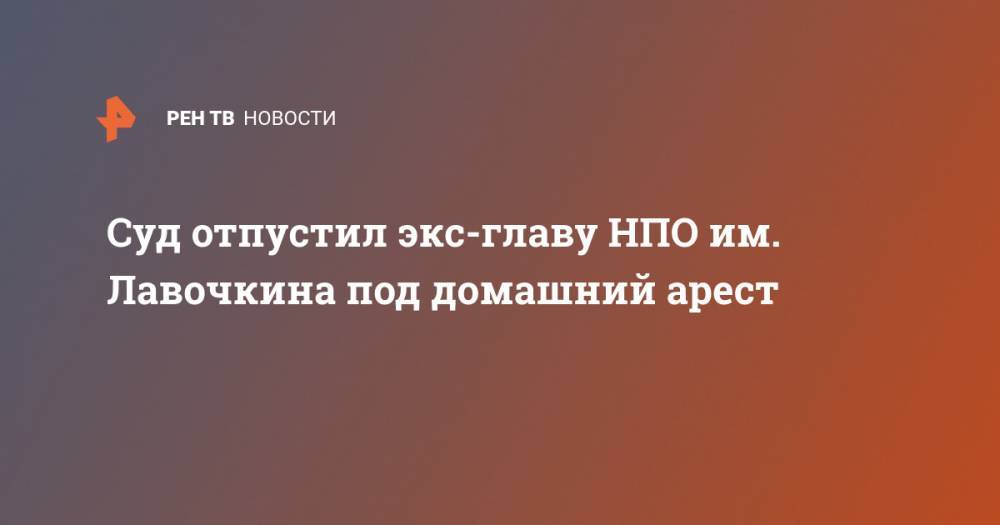 Суд отпустил экс-главу НПО им. Лавочкина под домашний арест - ren.tv